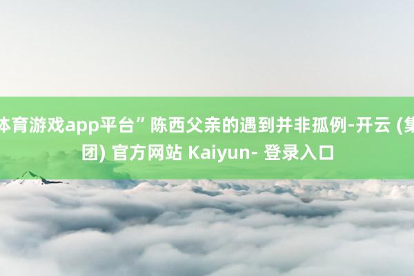 体育游戏app平台”陈西父亲的遇到并非孤例-开云 (集团) 官方网站 Kaiyun- 登录入口