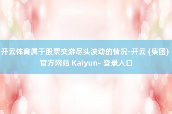 开云体育属于股票交游尽头波动的情况-开云 (集团) 官方网站 Kaiyun- 登录入口