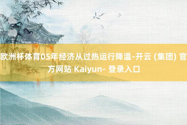 欧洲杯体育05年经济从过热运行降温-开云 (集团) 官方网站 Kaiyun- 登录入口