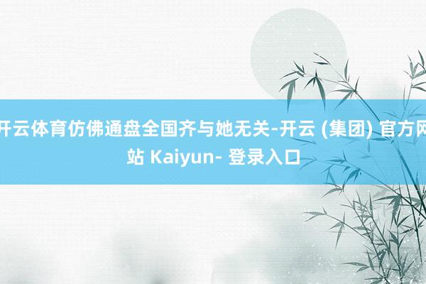 开云体育仿佛通盘全国齐与她无关-开云 (集团) 官方网站 Kaiyun- 登录入口