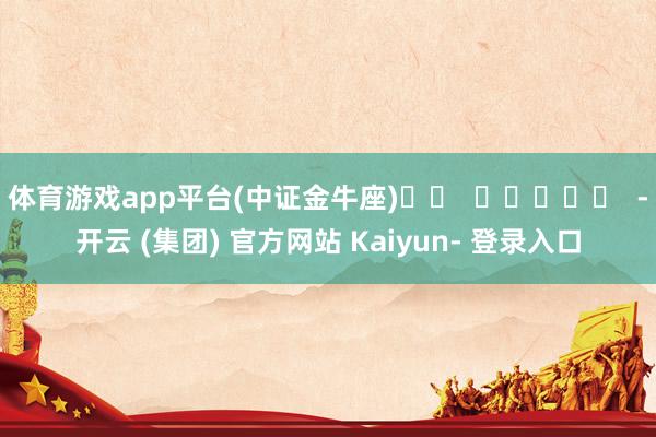 体育游戏app平台(中证金牛座) -开云 (集团) 官方网站 Kaiyun- 登录入口
