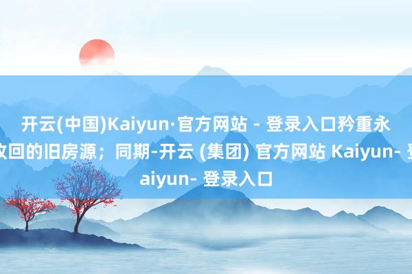开云(中国)Kaiyun·官方网站 - 登录入口矜重永久运营收回的旧房源；同期-开云 (集团) 官方网站 Kaiyun- 登录入口