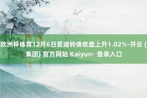 欧洲杯体育12月6日爱迪转债收盘上升1.02%-开云 (集团) 官方网站 Kaiyun- 登录入口