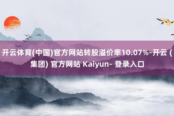 开云体育(中国)官方网站转股溢价率10.07%-开云 (集团) 官方网站 Kaiyun- 登录入口