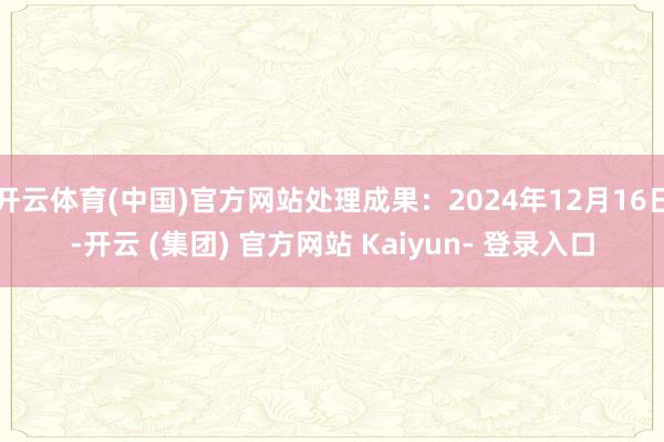开云体育(中国)官方网站处理成果：2024年12月16日-开云 (集团) 官方网站 Kaiyun- 登录入口