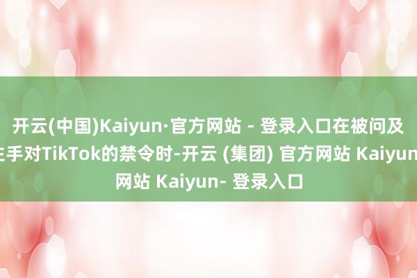 开云(中国)Kaiyun·官方网站 - 登录入口在被问及是否野心住手对TikTok的禁令时-开云 (集团) 官方网站 Kaiyun- 登录入口