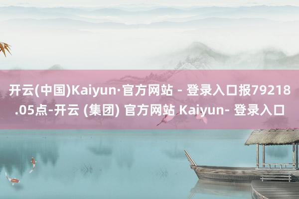 开云(中国)Kaiyun·官方网站 - 登录入口报79218.05点-开云 (集团) 官方网站 Kaiyun- 登录入口