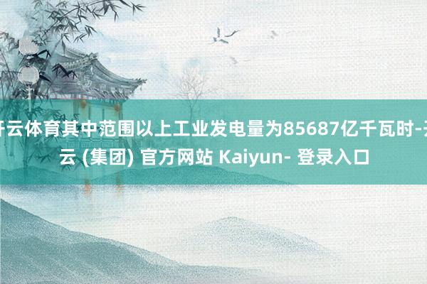 开云体育其中范围以上工业发电量为85687亿千瓦时-开云 (集团) 官方网站 Kaiyun- 登录入口