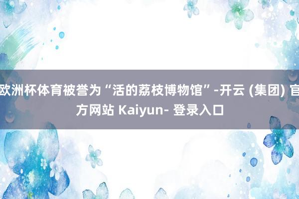 欧洲杯体育被誉为“活的荔枝博物馆”-开云 (集团) 官方网站 Kaiyun- 登录入口