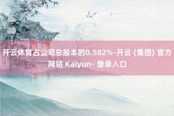 开云体育占公司总股本的0.582%-开云 (集团) 官方网站 Kaiyun- 登录入口