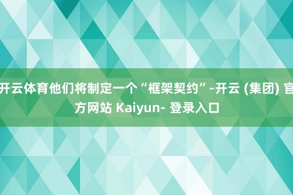 开云体育他们将制定一个“框架契约”-开云 (集团) 官方网站 Kaiyun- 登录入口