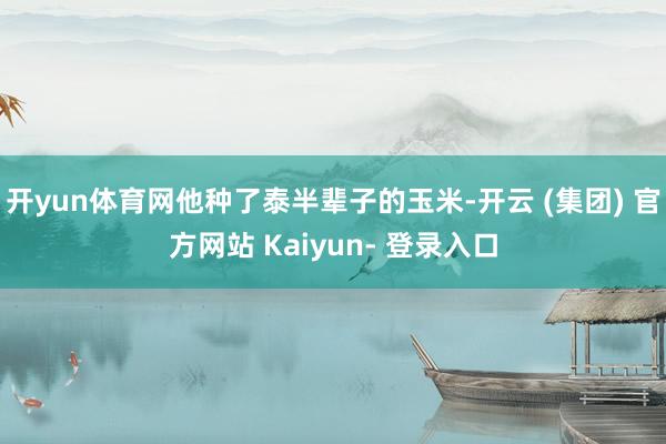 开yun体育网他种了泰半辈子的玉米-开云 (集团) 官方网站 Kaiyun- 登录入口