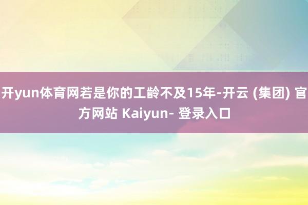 开yun体育网若是你的工龄不及15年-开云 (集团) 官方网站 Kaiyun- 登录入口