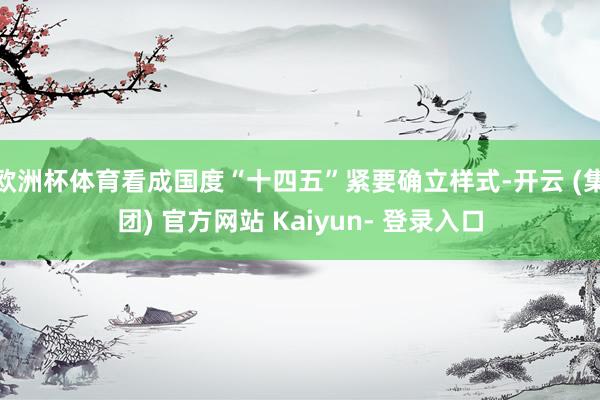 欧洲杯体育看成国度“十四五”紧要确立样式-开云 (集团) 官方网站 Kaiyun- 登录入口
