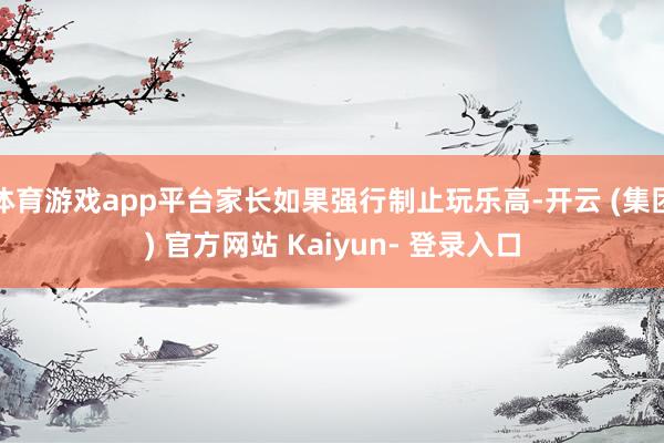 体育游戏app平台家长如果强行制止玩乐高-开云 (集团) 官方网站 Kaiyun- 登录入口