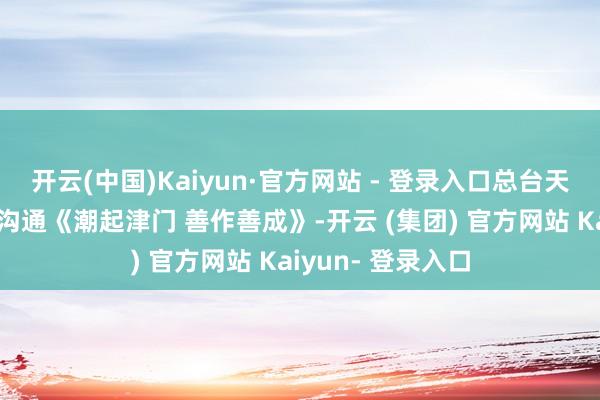 开云(中国)Kaiyun·官方网站 - 登录入口总台天津总站推出极端沟通《潮起津门 善作善成》-开云 (集团) 官方网站 Kaiyun- 登录入口
