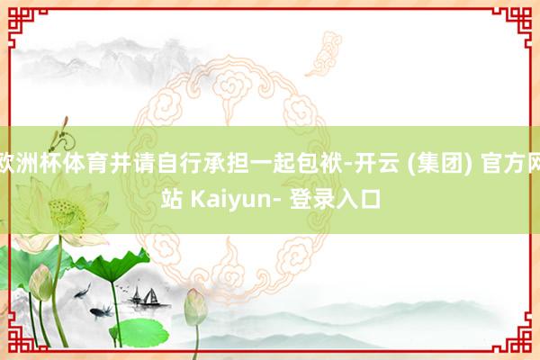 欧洲杯体育并请自行承担一起包袱-开云 (集团) 官方网站 Kaiyun- 登录入口