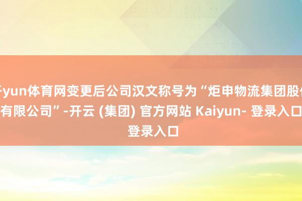 开yun体育网变更后公司汉文称号为“炬申物流集团股份有限公司”-开云 (集团) 官方网站 Kaiyun- 登录入口