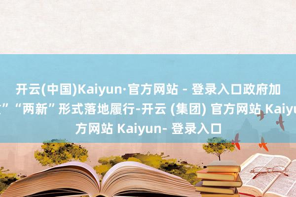 开云(中国)Kaiyun·官方网站 - 登录入口政府加速鼓动“两重”“两新”形式落地履行-开云 (集团) 官方网站 Kaiyun- 登录入口