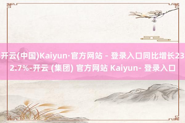 开云(中国)Kaiyun·官方网站 - 登录入口同比增长232.7%-开云 (集团) 官方网站 Kaiyun- 登录入口