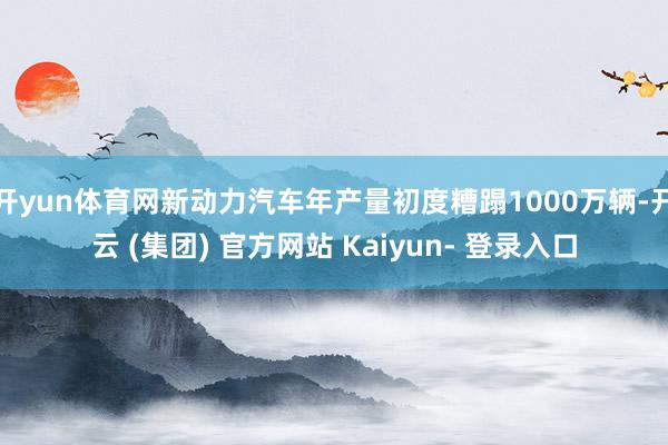 开yun体育网新动力汽车年产量初度糟蹋1000万辆-开云 (集团) 官方网站 Kaiyun- 登录入口