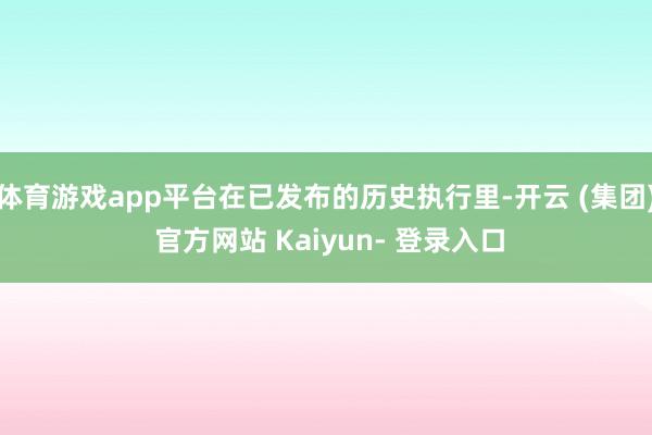 体育游戏app平台在已发布的历史执行里-开云 (集团) 官方网站 Kaiyun- 登录入口