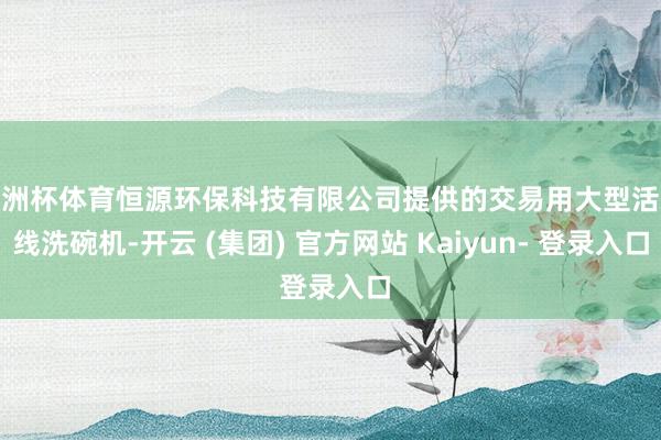 欧洲杯体育恒源环保科技有限公司提供的交易用大型活水线洗碗机-开云 (集团) 官方网站 Kaiyun- 登录入口
