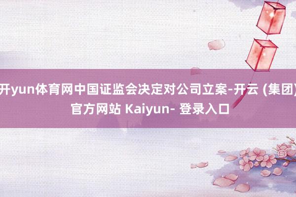 开yun体育网中国证监会决定对公司立案-开云 (集团) 官方网站 Kaiyun- 登录入口