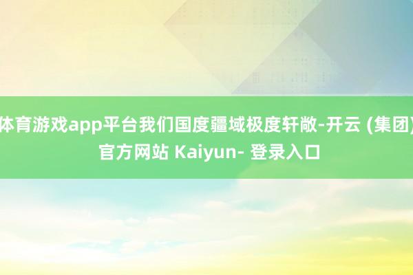体育游戏app平台我们国度疆域极度轩敞-开云 (集团) 官方网站 Kaiyun- 登录入口
