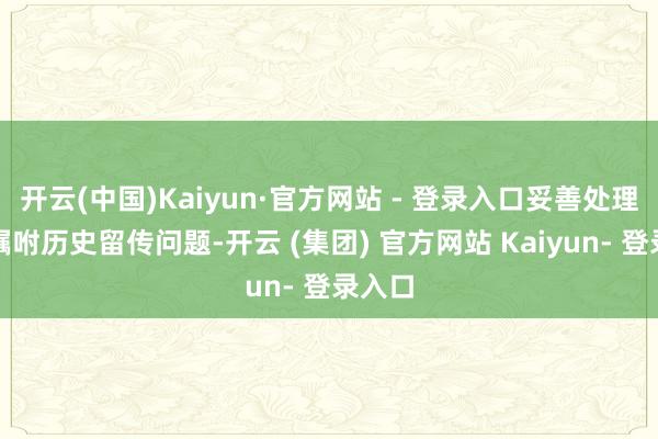 开云(中国)Kaiyun·官方网站 - 登录入口妥善处理军产嘱咐历史留传问题-开云 (集团) 官方网站 Kaiyun- 登录入口