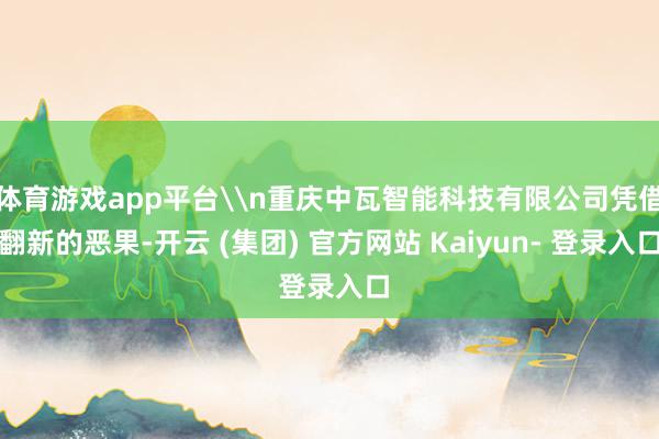 体育游戏app平台\n重庆中瓦智能科技有限公司凭借翻新的恶果-开云 (集团) 官方网站 Kaiyun- 登录入口