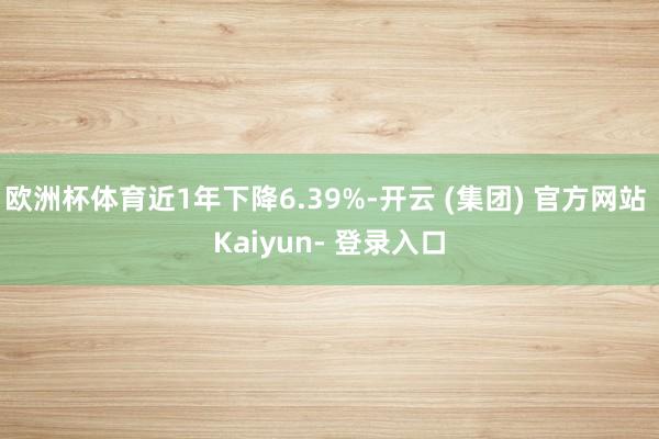 欧洲杯体育近1年下降6.39%-开云 (集团) 官方网站 Kaiyun- 登录入口