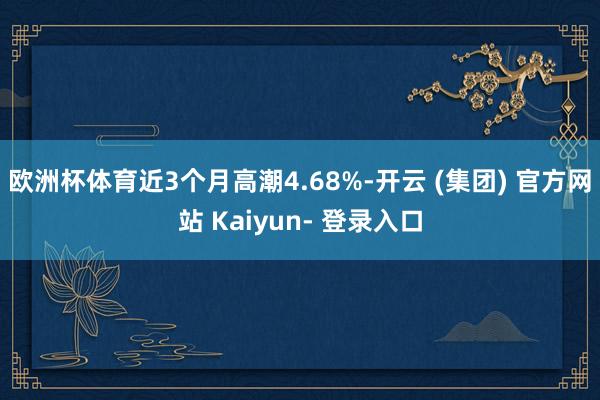 欧洲杯体育近3个月高潮4.68%-开云 (集团) 官方网站 Kaiyun- 登录入口