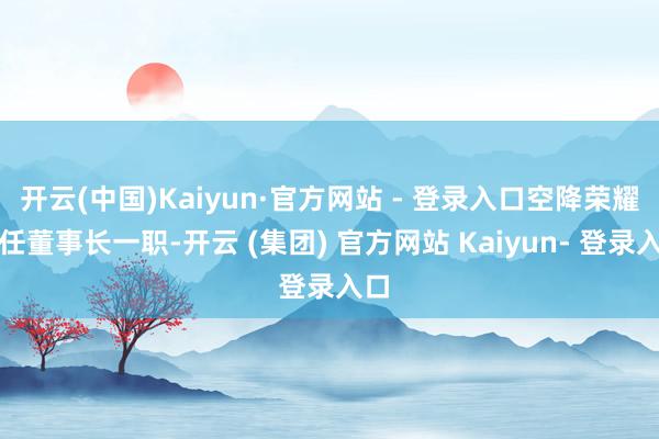 开云(中国)Kaiyun·官方网站 - 登录入口空降荣耀担任董事长一职-开云 (集团) 官方网站 Kaiyun- 登录入口