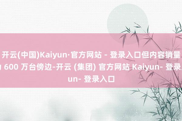 开云(中国)Kaiyun·官方网站 - 登录入口但内容销量仅为 600 万台傍边-开云 (集团) 官方网站 Kaiyun- 登录入口