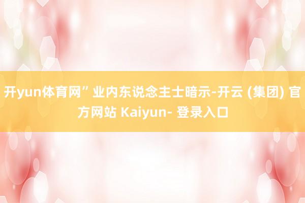 开yun体育网”业内东说念主士暗示-开云 (集团) 官方网站 Kaiyun- 登录入口