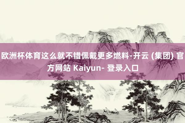 欧洲杯体育这么就不错佩戴更多燃料-开云 (集团) 官方网站 Kaiyun- 登录入口